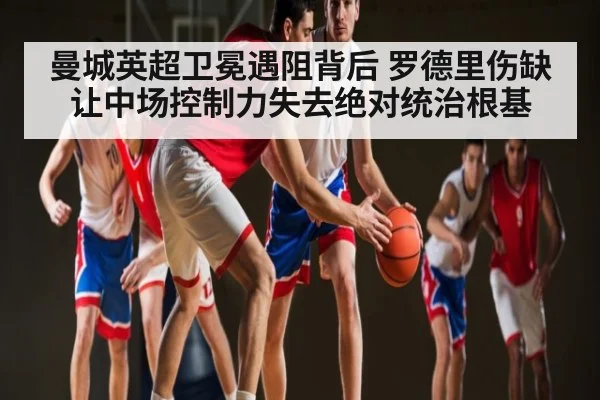 曼城英超卫冕遇阻背后 罗德里伤缺让中场控制力失去绝对统治根基