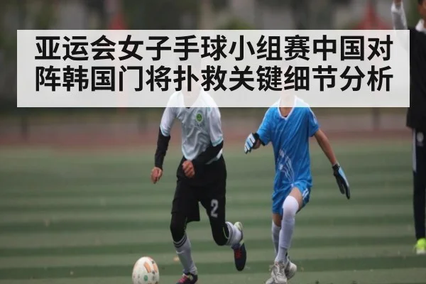 亚运会女子手球小组赛中国对阵韩国门将扑救关键细节分析