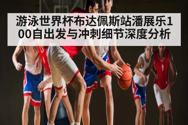 游泳世界杯布达佩斯站潘展乐100自出发与冲刺细节深度分析
